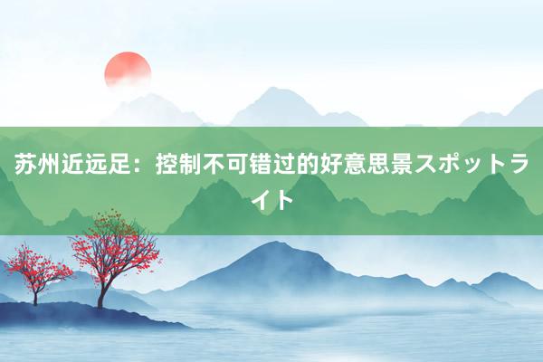 苏州近远足：控制不可错过的好意思景スポットライト